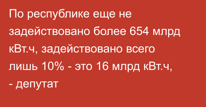 По республике еще не задействовано более 654 млрд кВт.ч, задействовано всего лишь 10% - это 16 млрд кВт.ч, - депутат