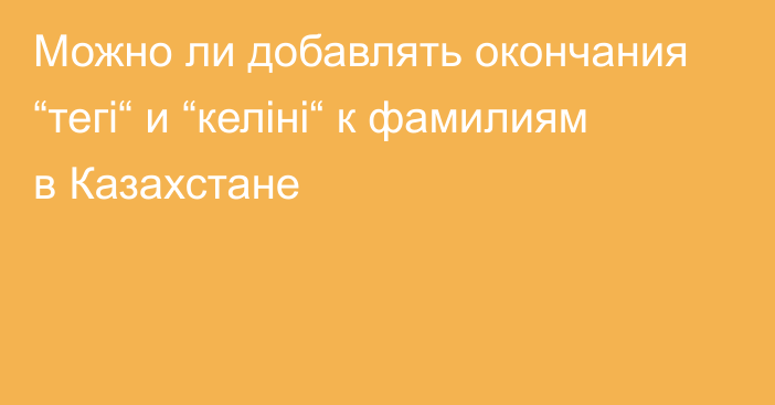 Можно ли добавлять окончания “тегі“ и “келіні“ к фамилиям в Казахстане