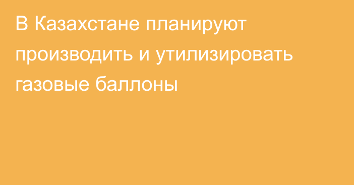 В Казахстане планируют производить и утилизировать газовые баллоны