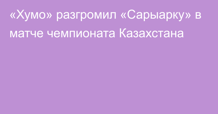 «Хумо» разгромил «Сарыарку» в матче чемпионата Казахстана