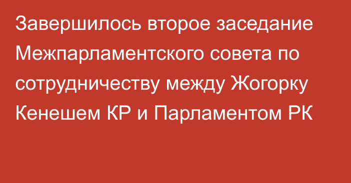 Завершилось второе заседание Межпарламентского совета по сотрудничеству между Жогорку Кенешем КР и Парламентом РК