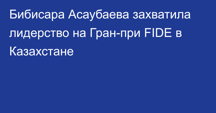 Бибисара Асаубаева захватила лидерство на Гран-при FIDE в Казахстане