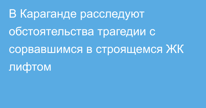 В Караганде расследуют обстоятельства трагедии с сорвавшимся в строящемся ЖК лифтом