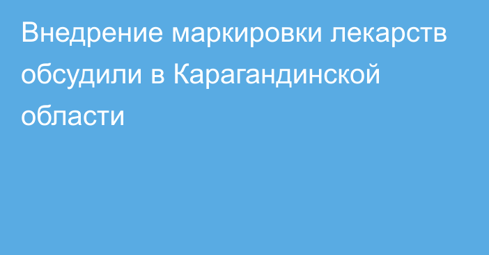 Внедрение маркировки лекарств обсудили в Карагандинской области