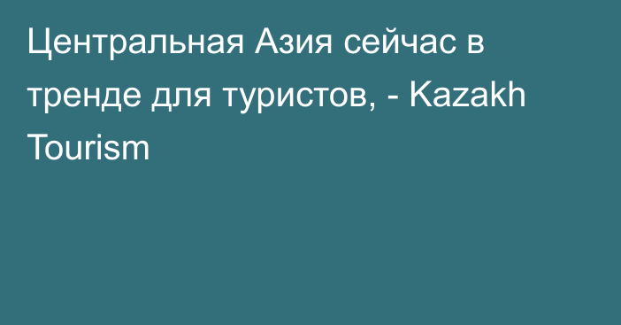 Центральная Азия сейчас в тренде для туристов, - Kazakh Tourism