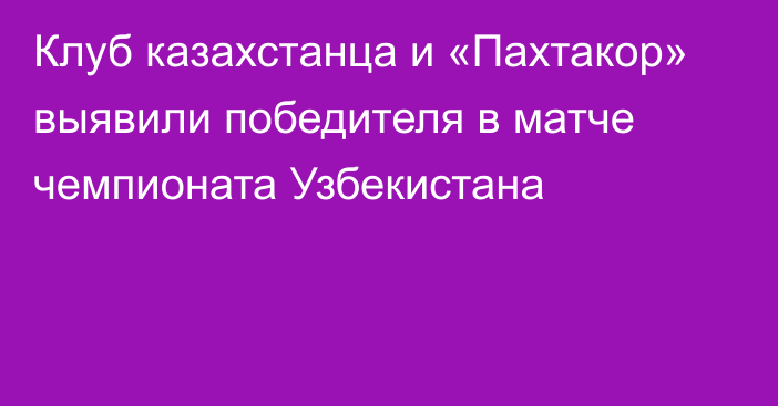 Клуб казахстанца и «Пахтакор» выявили победителя в матче чемпионата Узбекистана