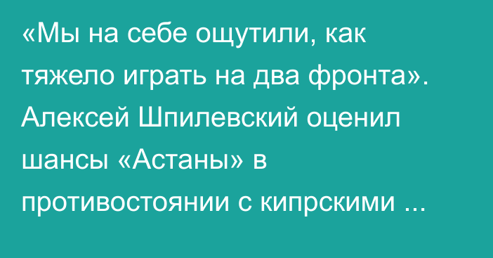 «Мы на себе ощутили, как тяжело играть на два фронта». Алексей Шпилевский оценил шансы «Астаны» в противостоянии с кипрскими командами в Лиге Конференций