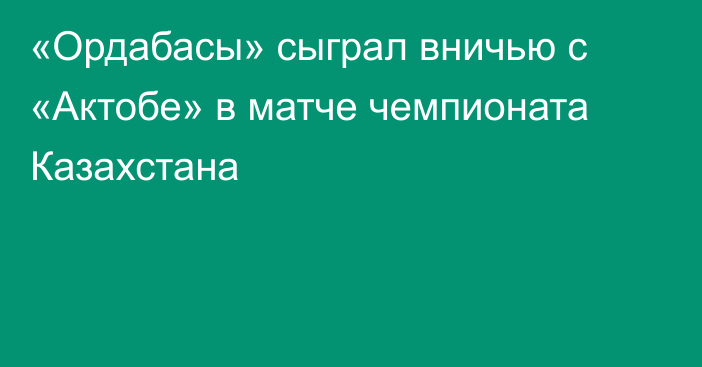 «Ордабасы» сыграл вничью с «Актобе» в матче чемпионата Казахстана