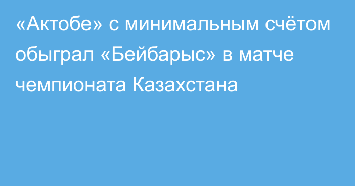 «Актобе» с минимальным счётом обыграл «Бейбарыс» в матче чемпионата Казахстана