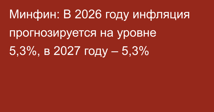 Минфин: В 2026 году инфляция прогнозируется на уровне 5,3%, в 2027 году – 5,3%