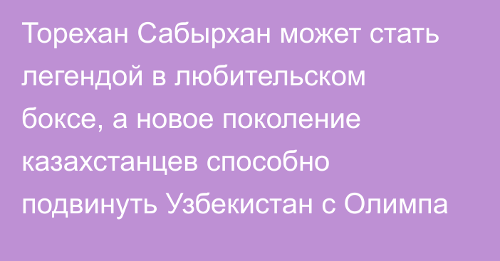 Торехан Сабырхан может стать легендой в любительском боксе, а новое поколение казахстанцев способно подвинуть Узбекистан с Олимпа