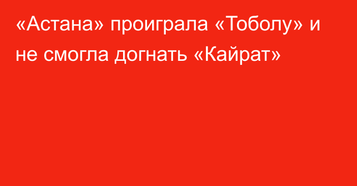 «Астана» проиграла «Тоболу» и не смогла догнать «Кайрат»