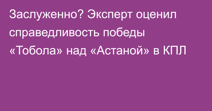 Заслуженно? Эксперт оценил справедливость победы «Тобола» над «Астаной» в КПЛ