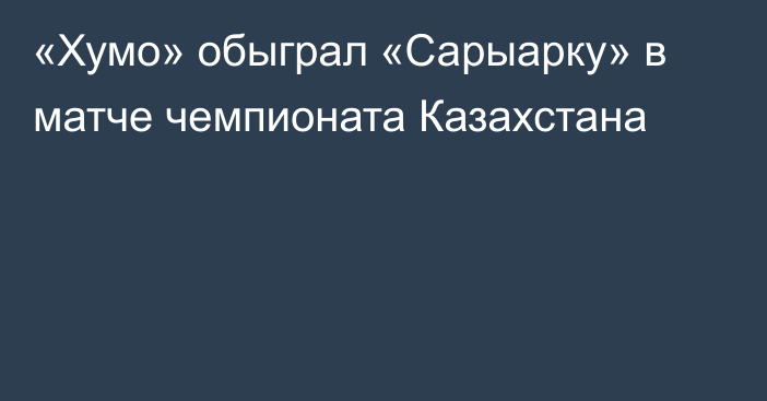 «Хумо» обыграл «Сарыарку» в матче чемпионата Казахстана