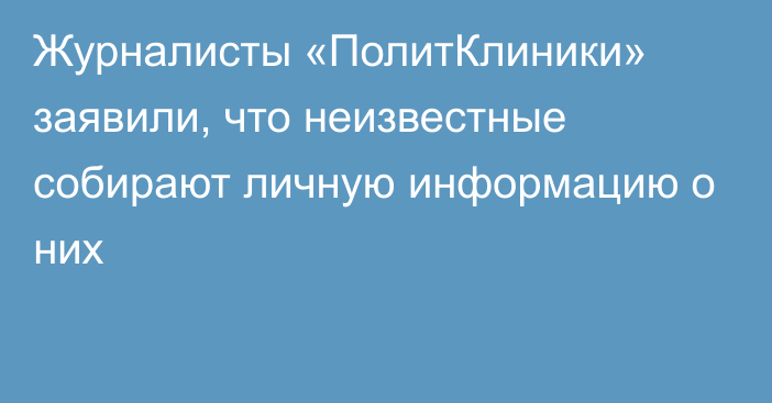 Журналисты «ПолитКлиники» заявили, что неизвестные собирают личную информацию о них