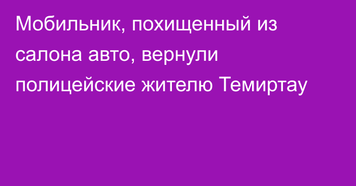 Мобильник, похищенный из салона авто, вернули полицейские жителю Темиртау