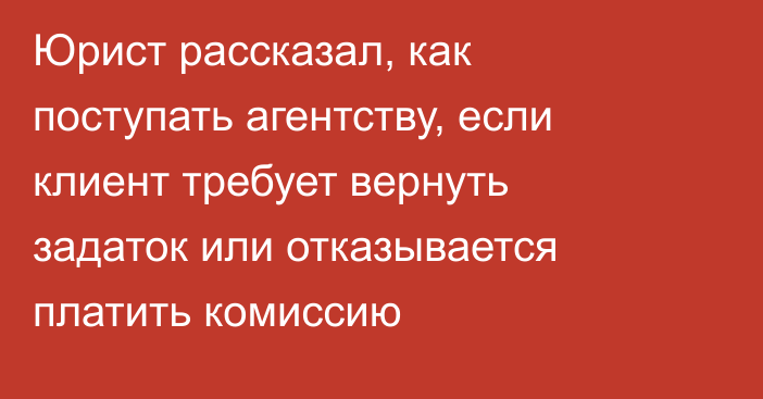 Юрист рассказал, как поступать агентству, если клиент требует вернуть задаток или отказывается платить комиссию