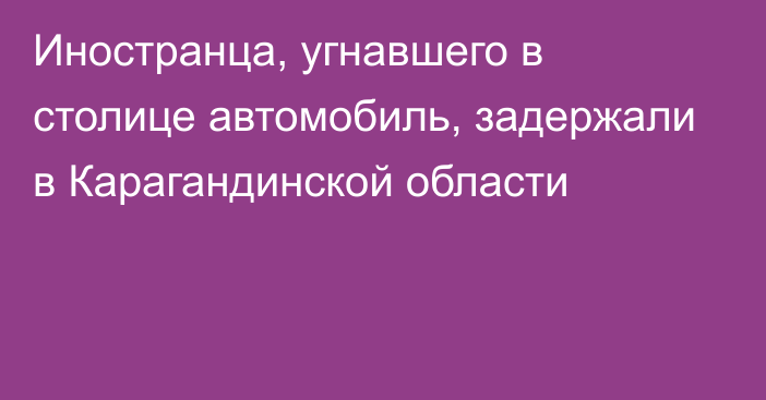 Иностранца, угнавшего в столице автомобиль, задержали в Карагандинской области