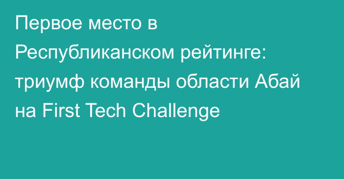 Первое место в Республиканском рейтинге: триумф команды области Абай на First Tech Challenge