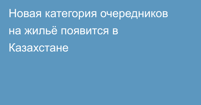 Новая категория очередников на жильё появится в Казахстане