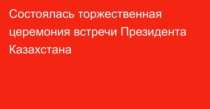 Состоялась торжественная церемония встречи Президента Казахстана