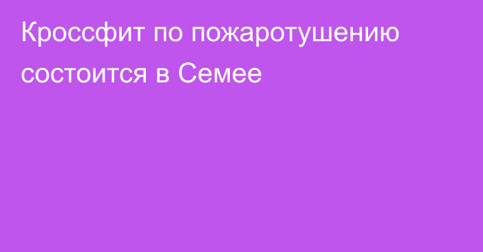 Кроссфит по пожаротушению состоится в Семее