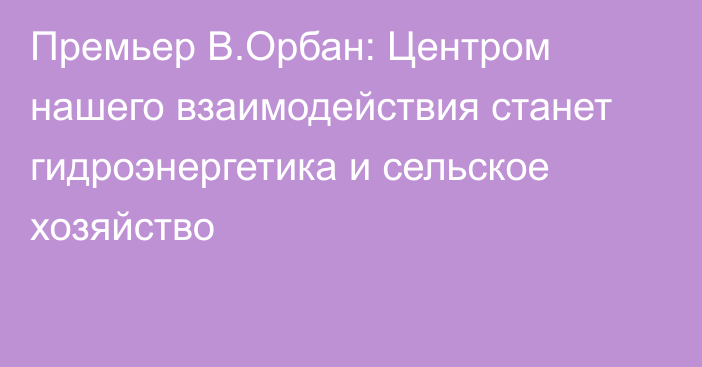 Премьер В.Орбан: Центром нашего взаимодействия станет гидроэнергетика и сельское хозяйство