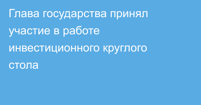 Глава государства принял участие в работе инвестиционного круглого стола