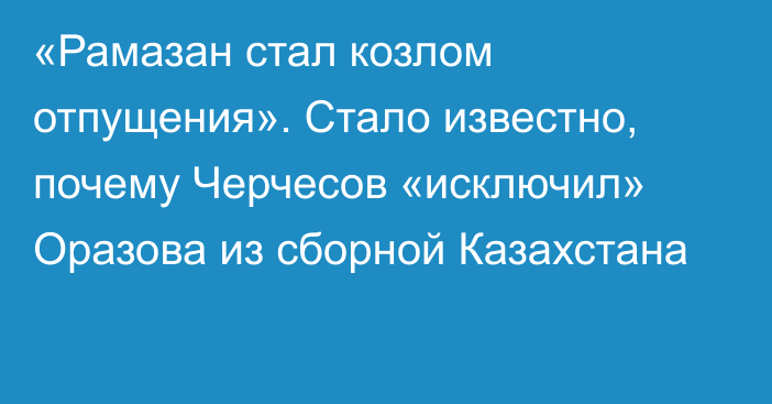 «Рамазан стал козлом отпущения». Стало известно, почему Черчесов «исключил» Оразова из сборной Казахстана