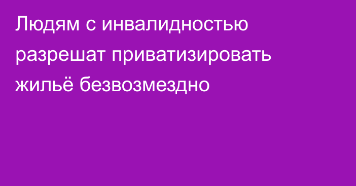 Людям с инвалидностью разрешат приватизировать жильё безвозмездно