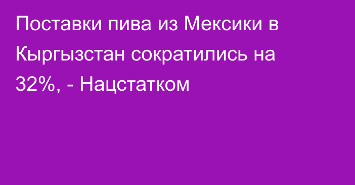 Поставки пива из Мексики в Кыргызстан сократились на 32%, - Нацстатком 