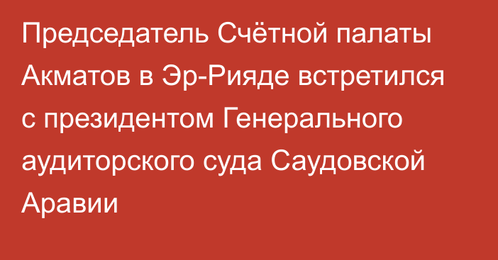 Председатель Счётной палаты Акматов в Эр-Рияде встретился с президентом Генерального аудиторского суда Саудовской Аравии