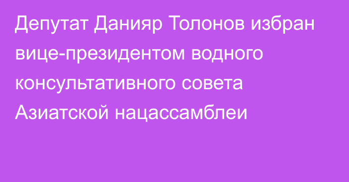 Депутат Данияр Толонов избран вице-президентом водного консультативного совета Азиатской нацассамблеи