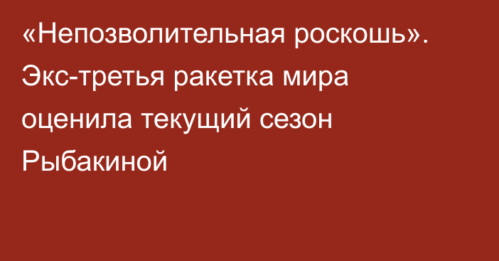 «Непозволительная роскошь». Экс-третья ракетка мира оценила текущий сезон Рыбакиной