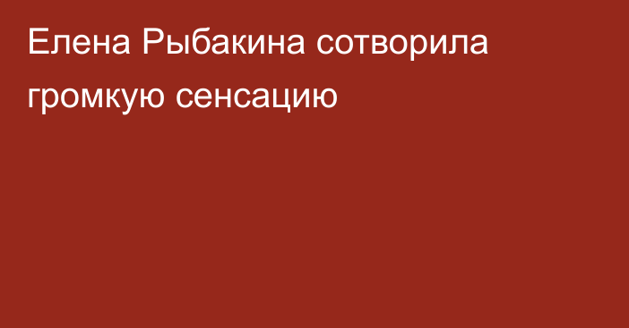 Елена Рыбакина сотворила громкую сенсацию