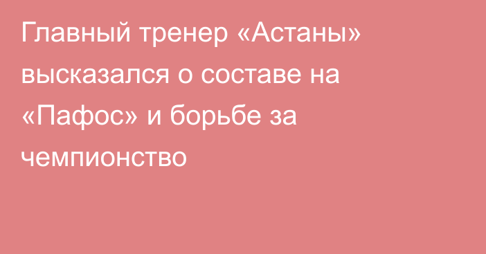 Главный тренер «Астаны» высказался о составе на «Пафос» и борьбе за чемпионство