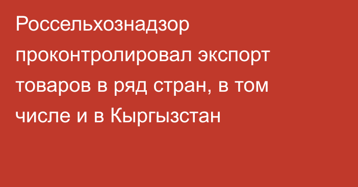 Россельхознадзор проконтролировал экспорт товаров в ряд стран, в том числе и в Кыргызстан