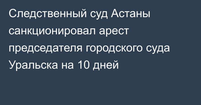 Следственный суд Астаны санкционировал арест председателя городского суда Уральска на 10 дней