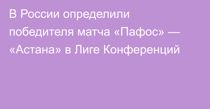 В России определили победителя матча «Пафос» — «Астана» в Лиге Конференций