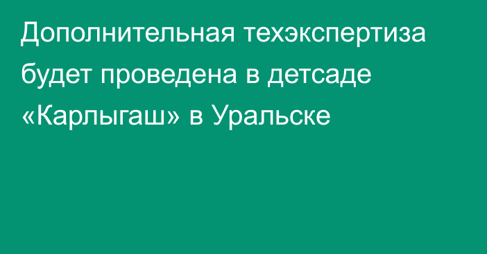 Дополнительная техэкспертиза будет проведена в детсаде «Карлыгаш» в Уральске