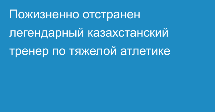 Пожизненно отстранен легендарный казахстанский тренер по тяжелой атлетике