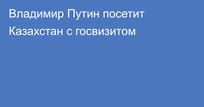 Владимир Путин посетит Казахстан с госвизитом