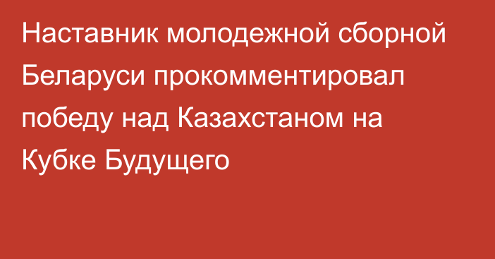 Наставник молодежной сборной Беларуси прокомментировал победу над Казахстаном на Кубке Будущего