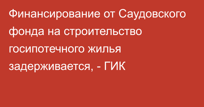 Финансирование от Саудовского фонда на строительство госипотечного жилья задерживается, - ГИК