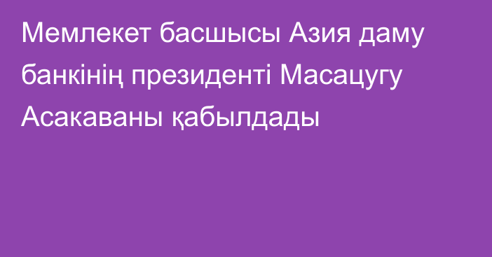 Мемлекет басшысы Азия даму банкінің президенті Масацугу Асакаваны қабылдады