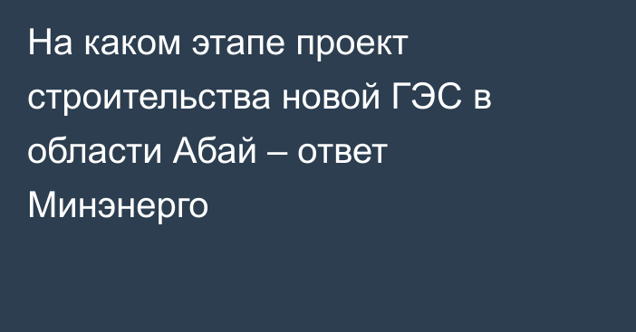 На каком этапе проект строительства новой ГЭС в области Абай – ответ Минэнерго