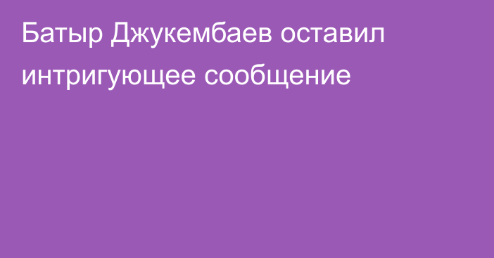 Батыр Джукембаев оставил интригующее сообщение