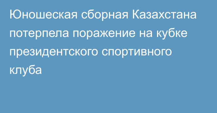 Юношеская сборная Казахстана потерпела поражение на кубке президентского спортивного клуба