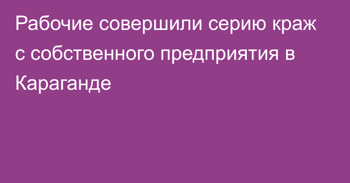 Рабочие совершили серию краж с собственного предприятия в Караганде