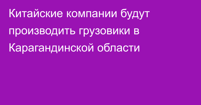 Китайские компании будут производить грузовики в Карагандинской области